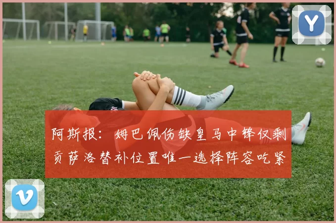阿斯报：姆巴佩伤缺皇马中锋仅剩贡萨洛替补位置唯一选择阵容吃紧